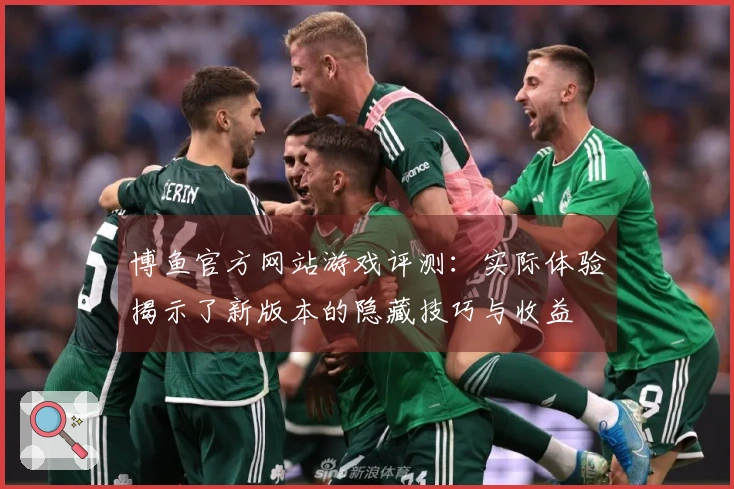 博鱼官方网站游戏评测：实际体验揭示了新版本的隐藏技巧与收益