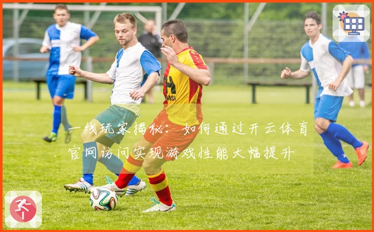 一线玩家揭秘：如何通过开云体育官网访问实现游戏性能大幅提升