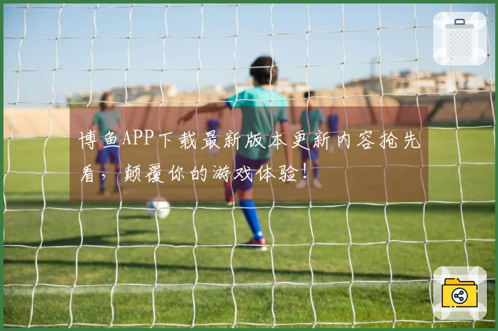 博鱼APP下载最新版本更新内容抢先看，颠覆你的游戏体验！