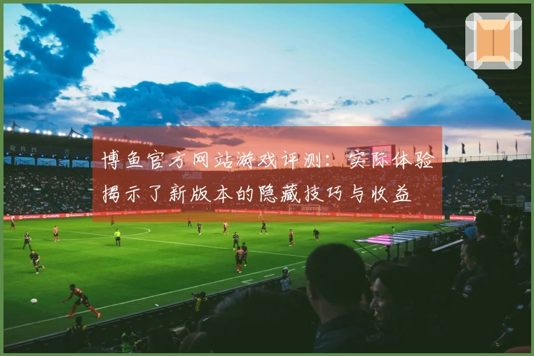 博鱼官方网站游戏评测：实际体验揭示了新版本的隐藏技巧与收益