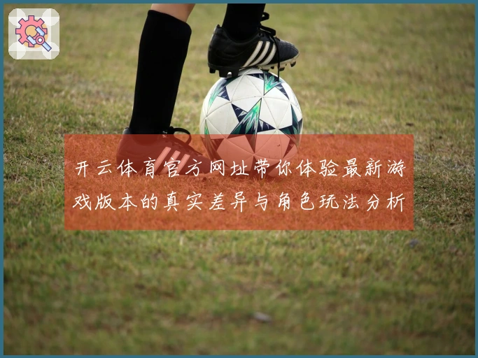 开云体育官方网址带你体验最新游戏版本的真实差异与角色玩法分析