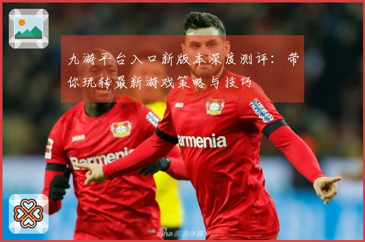 九游平台入口新版本深度测评：带你玩转最新游戏策略与技巧